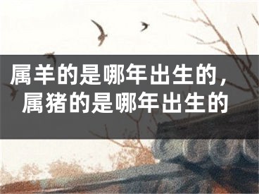 属羊的是哪年出生的,属猪的是哪年出生的