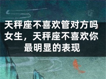 天秤座不喜欢管对方吗女生，天秤座不喜欢你最明显的表现