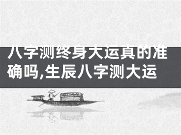 八字测终身大运真的准确吗,生辰八字测大运