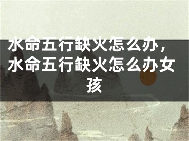 水命五行缺火怎么办，水命五行缺火怎么办女孩