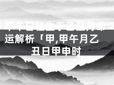甲午日柱生于乙丑月命运解析「甲,甲午月乙丑日甲申时
