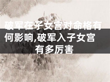 破军在子女宫对命格有何影响,破军入子女宫有多厉害