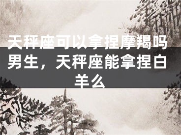 天秤座可以拿捏摩羯吗男生，天秤座能拿捏白羊么