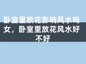 卧室里放花影响风水吗女，卧室里放花风水好不好