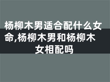 杨柳木男适合配什么女命,杨柳木男和杨柳木女相配吗