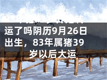 83年猪43岁开始转运了吗阴历9月26日出生，83年属猪39岁以后大运