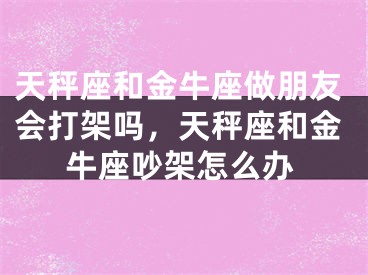 天秤座和金牛座做朋友会打架吗,天秤座和金牛座吵架怎么办
