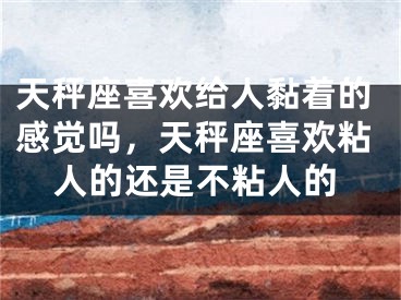 天秤座喜欢给人黏着的感觉吗，天秤座喜欢粘人的还是不粘人的