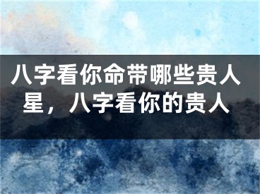 八字看你命带哪些贵人星，八字看你的贵人