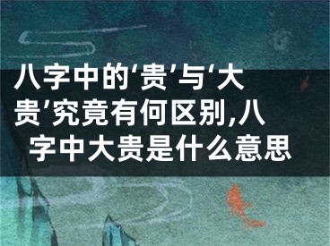 八字中的‘贵’与‘大贵’究竟有何区别,八字中大贵是什么意思