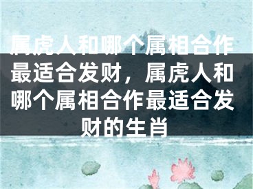 属虎人和哪个属相合作最适合发财，属虎人和哪个属相合作最适合发财的生肖