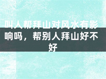 叫人帮拜山对风水有影响吗，帮别人拜山好不好