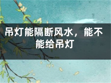 吊灯能隔断风水，能不能给吊灯