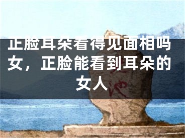 正脸耳朵看得见面相吗女，正脸能看到耳朵的女人