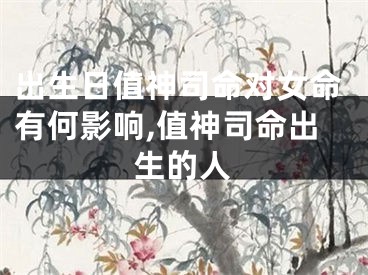 出生日值神司命对女命有何影响,值神司命出生的人