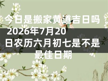 今日是搬家黄道吉日吗 2026年7月20日农历六月初七是不是最佳日期