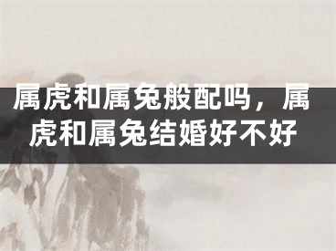 属虎和属兔般配吗，属虎和属兔结婚好不好