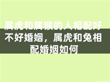 属虎和属猴的人相配好不好婚姻，属虎和兔相配婚姻如何