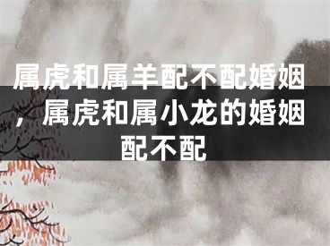 属虎和属羊配不配婚姻，属虎和属小龙的婚姻配不配