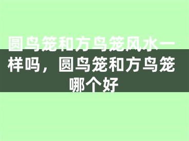 圆鸟笼和方鸟笼风水一样吗，圆鸟笼和方鸟笼哪个好