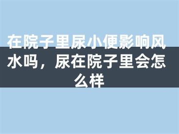 在院子里尿小便影响风水吗，尿在院子里会怎么样