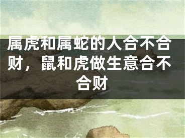 属虎和属蛇的人合不合财，鼠和虎做生意合不合财