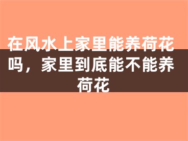 在风水上家里能养荷花吗，家里到底能不能养荷花