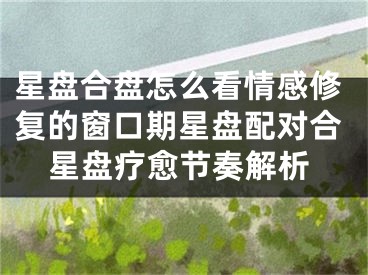 星盘合盘怎么看情感修复的窗口期星盘配对合星盘疗愈节奏解析