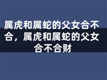属虎和属蛇的父女合不合，属虎和属蛇的父女合不合财