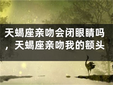 天蝎座亲吻会闭眼睛吗,天蝎座亲吻我的额头