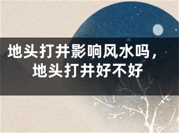 地头打井影响风水吗，地头打井好不好