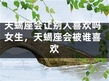 天蝎座会让别人喜欢吗女生，天蝎座会被谁喜欢