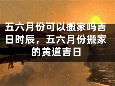 五六月份可以搬家吗吉日时辰，五六月份搬家的黄道吉日