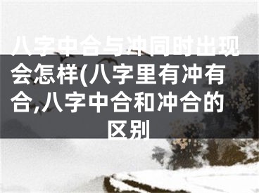 八字中合与冲同时出现会怎样(八字里有冲有合,八字中合和冲合的区别