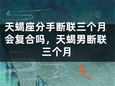 天蝎座分手断联三个月会复合吗，天蝎男断联三个月