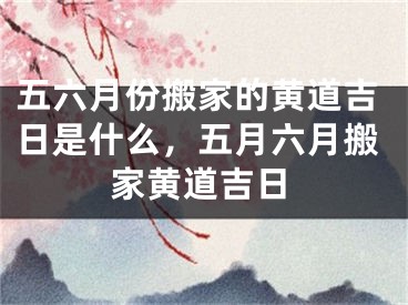 五六月份搬家的黄道吉日是什么，五月六月搬家黄道吉日
