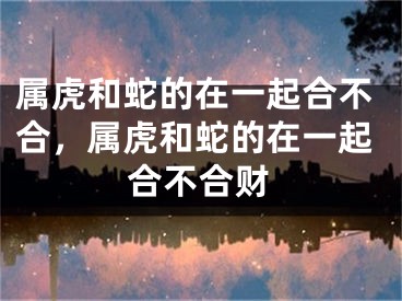 属虎和蛇的在一起合不合，属虎和蛇的在一起合不合财