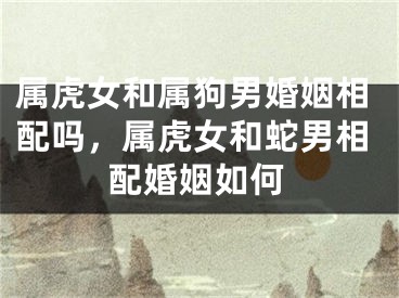 属虎女和属狗男婚姻相配吗，属虎女和蛇男相配婚姻如何