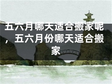 五六月哪天适合搬家呢，五六月份哪天适合搬家