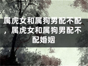 属虎女和属狗男配不配，属虎女和属狗男配不配婚姻