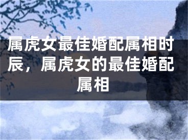 属虎女最佳婚配属相时辰，属虎女的最佳婚配属相