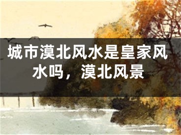 城市漠北风水是皇家风水吗,漠北风景