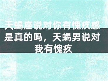 天蝎座说对你有愧疚感是真的吗，天蝎男说对我有愧疚