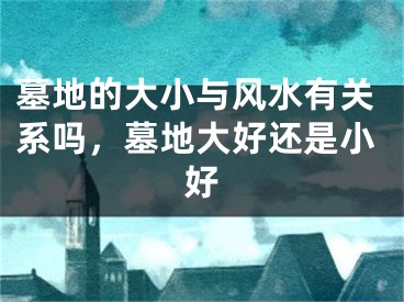 墓地的大小与风水有关系吗，墓地大好还是小好