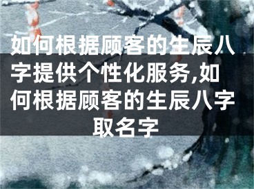如何根据顾客的生辰八字提供个性化服务,如何根据顾客的生辰八字取名字