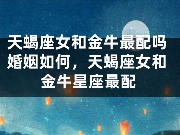 天蝎座女和金牛最配吗婚姻如何，天蝎座女和金牛星座最配