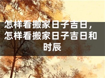 怎样看搬家日子吉日，怎样看搬家日子吉日和时辰