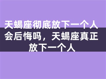 天蝎座彻底放下一个人会后悔吗，天蝎座真正放下一个人