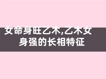 女命身旺乙木,乙木女身强的长相特征
