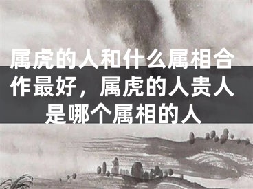 属虎的人和什么属相合作最好，属虎的人贵人是哪个属相的人